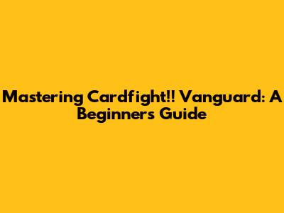 Mastering Cardfight!! Vanguard: A Beginner's Guide
