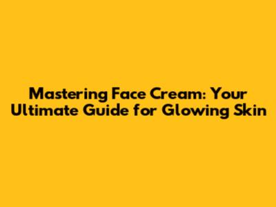 Mastering Face Cream: Your Ultimate Guide for Glowing Skin