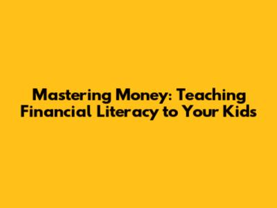 Mastering Money: Teaching Financial Literacy to Your Kids