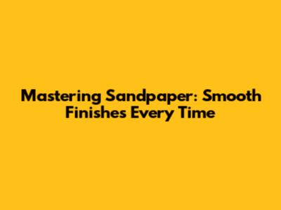 Mastering Sandpaper: Smooth Finishes Every Time