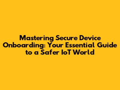 Mastering Secure Device Onboarding: Your Essential Guide to a Safer IoT World