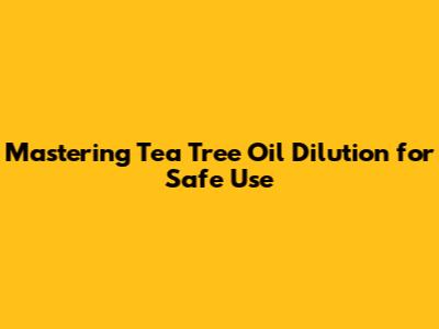 Mastering Tea Tree Oil Dilution for Safe Use