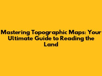 Mastering Topographic Maps: Your Ultimate Guide to Reading the Land