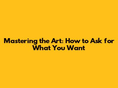 Mastering the Art: How to Ask for What You Want