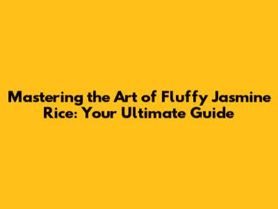 Mastering the Art of Fluffy Jasmine Rice: Your Ultimate Guide