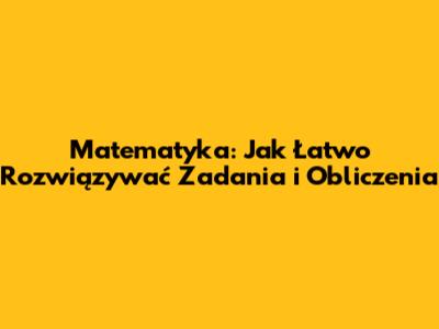 Matematyka: Jak Łatwo Rozwiązywać Zadania i Obliczenia
