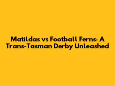 Matildas vs Football Ferns: A Trans-Tasman Derby Unleashed