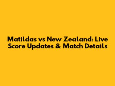 Matildas vs New Zealand: Live Score Updates & Match Details