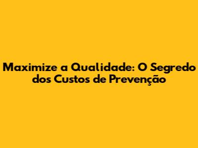Maximize a Qualidade: O Segredo dos Custos de Prevenção