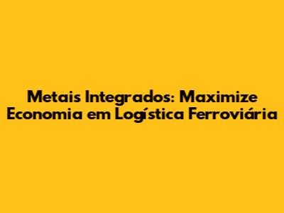Metais Integrados: Maximize Economia em Logística Ferroviária