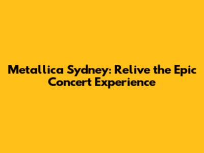 Metallica Sydney: Relive the Epic Concert Experience