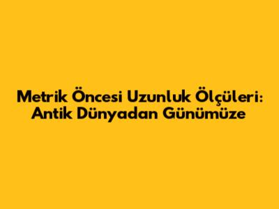Metrik Öncesi Uzunluk Ölçüleri: Antik Dünyadan Günümüze