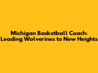Michigan Basketball Coach: Leading Wolverines to New Heights