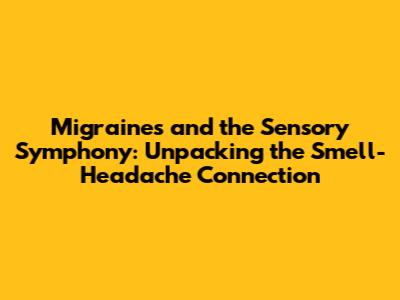 Migraines and the Sensory Symphony: Unpacking the Smell-Headache Connection