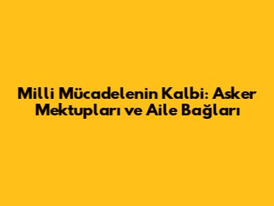 Milli Mücadele'nin Kalbi: Asker Mektupları ve Aile Bağları