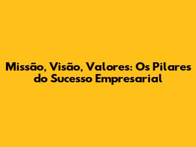 Missão, Visão, Valores: Os Pilares do Sucesso Empresarial
