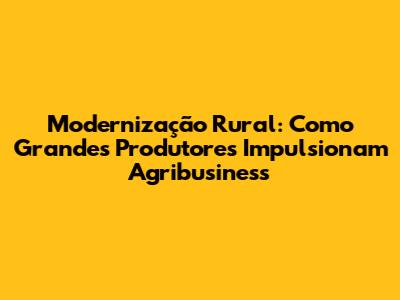 Modernização Rural: Como Grandes Produtores Impulsionam Agribusiness