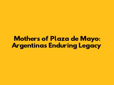 Mothers of Plaza de Mayo: Argentina's Enduring Legacy