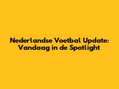 Nederlandse Voetbal Update: Vandaag in de Spotlight