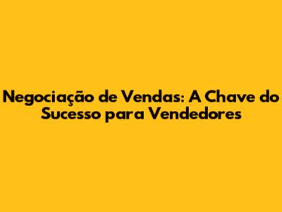 Negociação de Vendas: A Chave do Sucesso para Vendedores