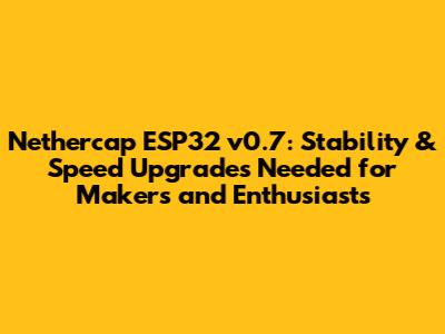 Nethercap ESP32 v0.7: Stability & Speed Upgrades Needed for Makers and Enthusiasts
