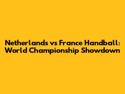 Netherlands vs France Handball: World Championship Showdown