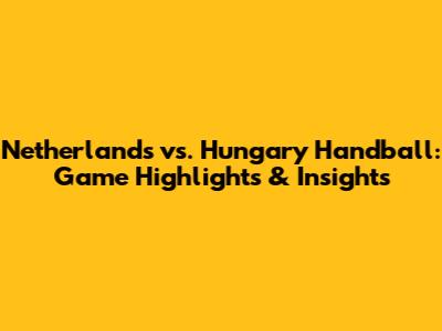 Netherlands vs. Hungary Handball: Game Highlights & Insights