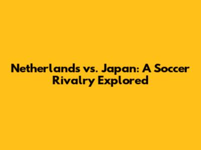Netherlands vs. Japan: A Soccer Rivalry Explored