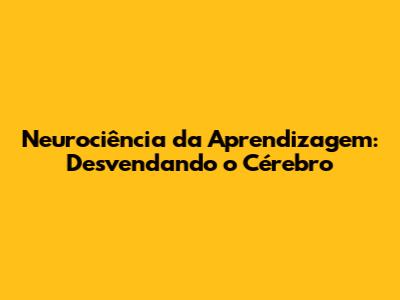 Neurociência da Aprendizagem: Desvendando o Cérebro