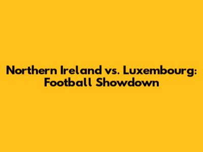 Northern Ireland vs. Luxembourg: Football Showdown