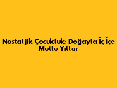 Nostaljik Çocukluk: Doğayla İç İçe Mutlu Yıllar