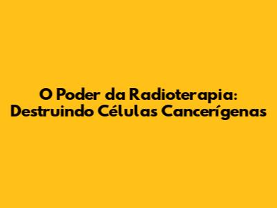 O Poder da Radioterapia: Destruindo Células Cancerígenas