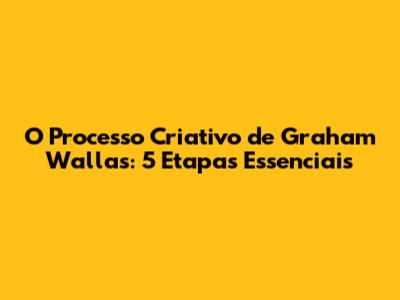 O Processo Criativo de Graham Wallas: 5 Etapas Essenciais