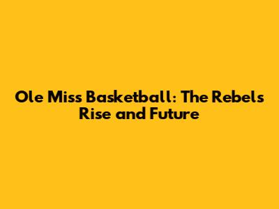 Ole Miss Basketball: The Rebels' Rise and Future