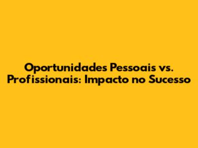 Oportunidades Pessoais vs. Profissionais: Impacto no Sucesso