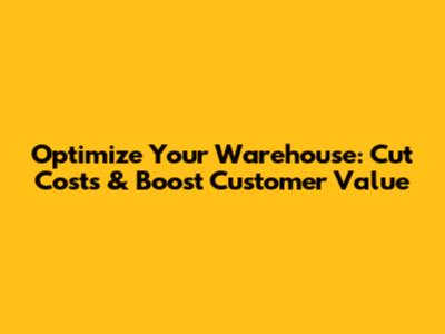 Optimize Your Warehouse: Cut Costs & Boost Customer Value