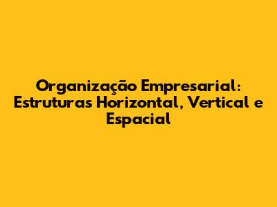 Organização Empresarial: Estruturas Horizontal, Vertical e Espacial