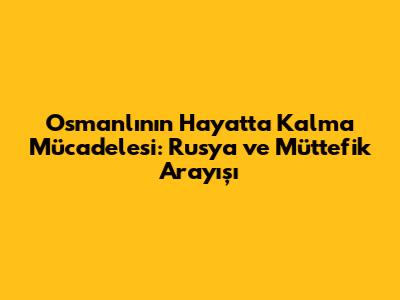Osmanlı'nın Hayatta Kalma Mücadelesi: Rusya ve Müttefik Arayışı