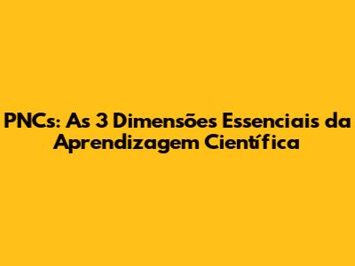 PNCs: As 3 Dimensões Essenciais da Aprendizagem Científica