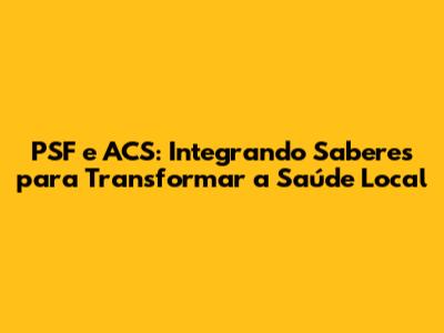 PSF e ACS: Integrando Saberes para Transformar a Saúde Local