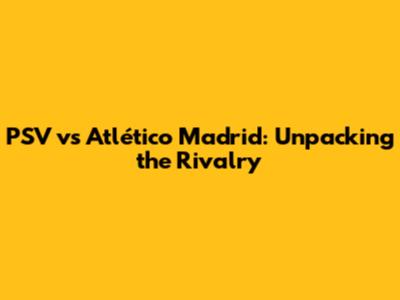 PSV vs Atlético Madrid: Unpacking the Rivalry