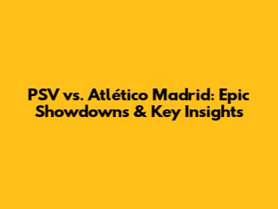 PSV vs. Atlético Madrid: Epic Showdowns & Key Insights