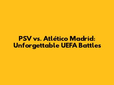 PSV vs. Atlético Madrid: Unforgettable UEFA Battles