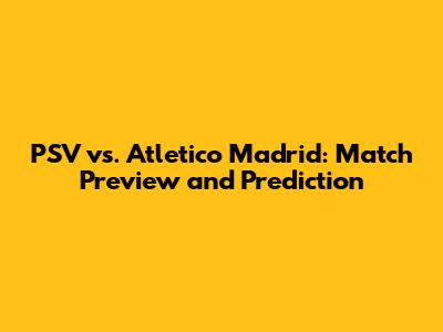 PSV vs. Atletico Madrid: Match Preview and Prediction