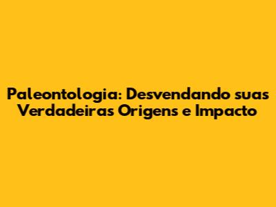 Paleontologia: Desvendando suas Verdadeiras Origens e Impacto