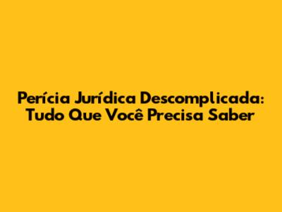 Perícia Jurídica Descomplicada: Tudo Que Você Precisa Saber
