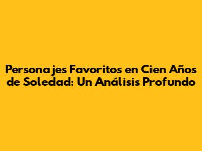 Personajes Favoritos en 'Cien Años de Soledad': Un Análisis Profundo
