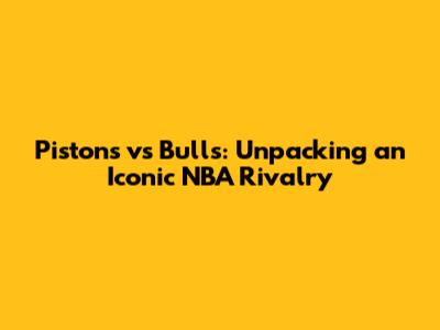 Pistons vs Bulls: Unpacking an Iconic NBA Rivalry