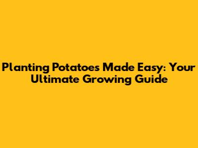 Planting Potatoes Made Easy: Your Ultimate Growing Guide