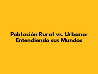 Población Rural vs. Urbana: Entendiendo sus Mundos